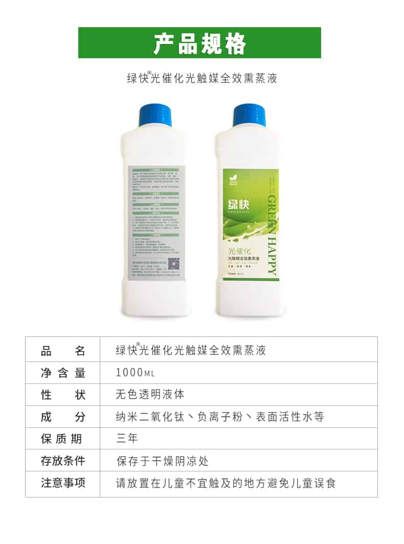 產(chǎn)品規(guī)格，綠快光催化光觸媒全效熏蒸液，品名，綠快光催化光觸媒全效熏蒸液，凈含量，1000ML，性狀，無色透明液體，成分，納米二氧化鈦、負(fù)離子粉、表面活性水等，保質(zhì)期，三年，存放條件，保存于干燥陰涼處，注意事項(xiàng)，請(qǐng)放置在兒童不宜觸及的地方避免兒童誤食