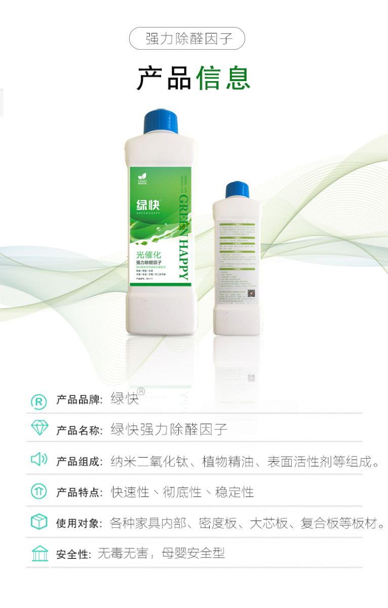 產(chǎn)品信息 產(chǎn)品品牌：綠快  產(chǎn)品名稱：綠快強力除醛因子  產(chǎn)品組成：納米二氧化鈦、植物精油、表面活性劑等組成  產(chǎn)品特點：快速性、徹底性、穩(wěn)定性  使用對象：各種家具內(nèi)部、密度板、大芯板、復(fù)合板等板材  安全性：無毒無害，母嬰安全型